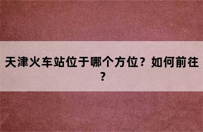 天津火车站位于哪个方位？如何前往？