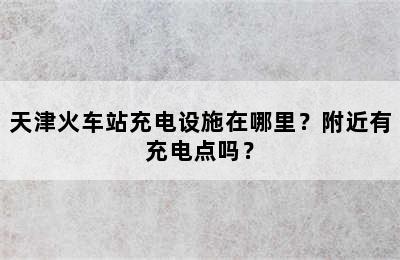 天津火车站充电设施在哪里？附近有充电点吗？
