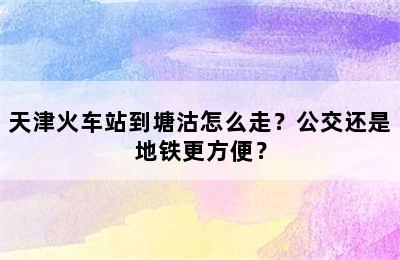 天津火车站到塘沽怎么走？公交还是地铁更方便？