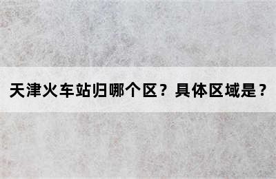天津火车站归哪个区？具体区域是？