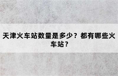 天津火车站数量是多少？都有哪些火车站？
