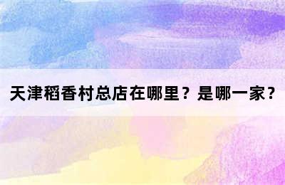 天津稻香村总店在哪里？是哪一家？
