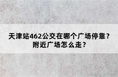 天津站462公交在哪个广场停靠？附近广场怎么走？