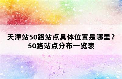 天津站50路站点具体位置是哪里？50路站点分布一览表