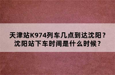天津站K974列车几点到达沈阳？沈阳站下车时间是什么时候？