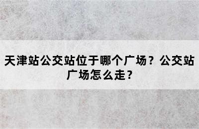 天津站公交站位于哪个广场？公交站广场怎么走？