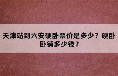 天津站到六安硬卧票价是多少？硬卧卧铺多少钱？