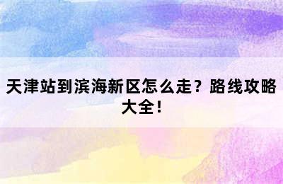 天津站到滨海新区怎么走？路线攻略大全！