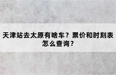 天津站去太原有啥车？票价和时刻表怎么查询？