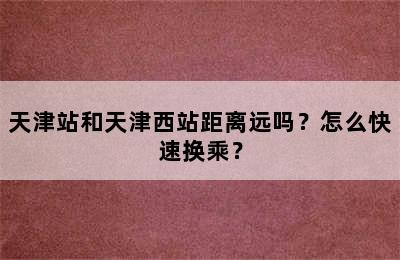 天津站和天津西站距离远吗？怎么快速换乘？