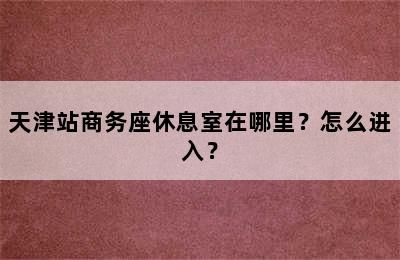 天津站商务座休息室在哪里？怎么进入？