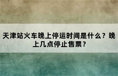 天津站火车晚上停运时间是什么？晚上几点停止售票？