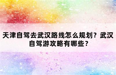 天津自驾去武汉路线怎么规划？武汉自驾游攻略有哪些？