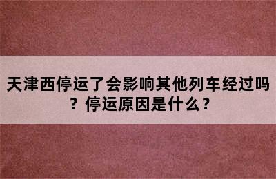天津西停运了会影响其他列车经过吗？停运原因是什么？