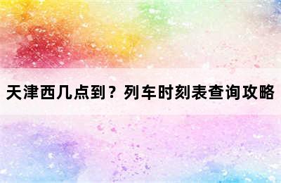 天津西几点到？列车时刻表查询攻略