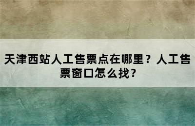 天津西站人工售票点在哪里？人工售票窗口怎么找？