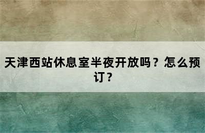 天津西站休息室半夜开放吗？怎么预订？