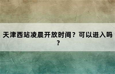 天津西站凌晨开放时间？可以进入吗？