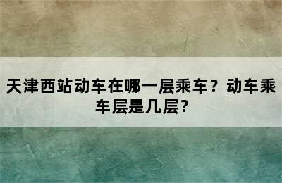 天津西站动车在哪一层乘车？动车乘车层是几层？