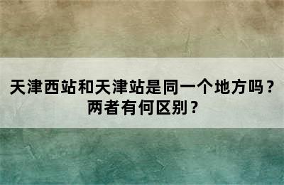 天津西站和天津站是同一个地方吗？两者有何区别？