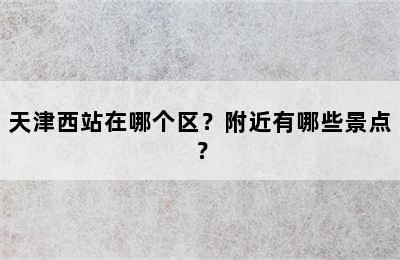 天津西站在哪个区？附近有哪些景点？