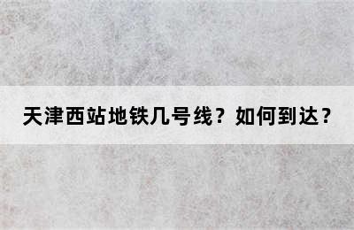 天津西站地铁几号线？如何到达？