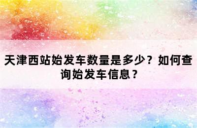天津西站始发车数量是多少？如何查询始发车信息？