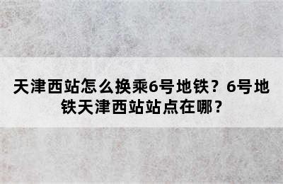 天津西站怎么换乘6号地铁？6号地铁天津西站站点在哪？