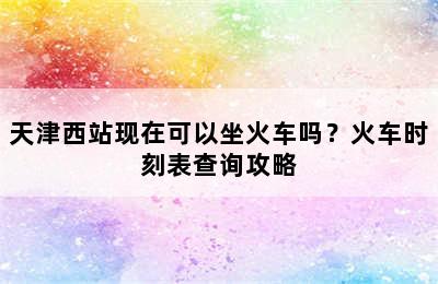 天津西站现在可以坐火车吗？火车时刻表查询攻略