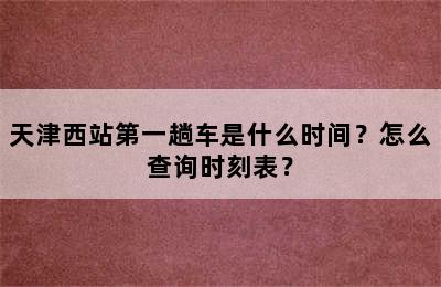天津西站第一趟车是什么时间？怎么查询时刻表？