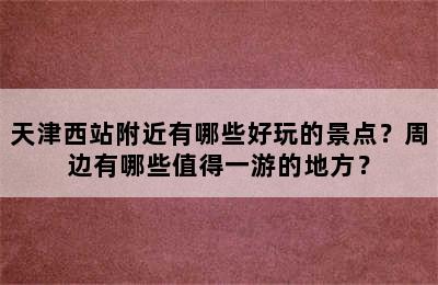 天津西站附近有哪些好玩的景点？周边有哪些值得一游的地方？