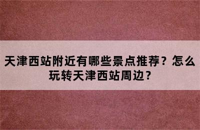天津西站附近有哪些景点推荐？怎么玩转天津西站周边？