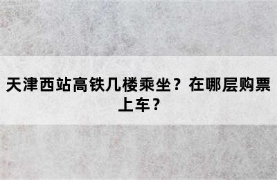 天津西站高铁几楼乘坐？在哪层购票上车？