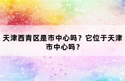 天津西青区是市中心吗？它位于天津市中心吗？