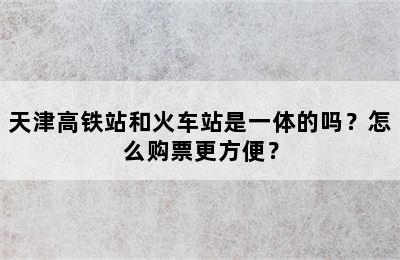 天津高铁站和火车站是一体的吗？怎么购票更方便？