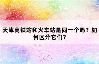 天津高铁站和火车站是同一个吗？如何区分它们？