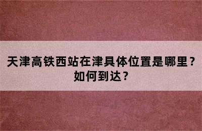 天津高铁西站在津具体位置是哪里？如何到达？