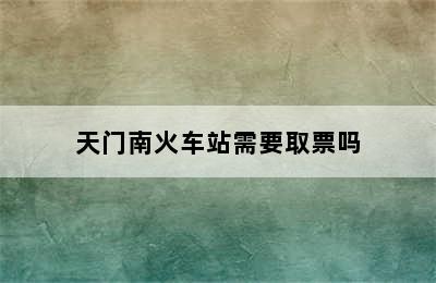 天门南火车站需要取票吗