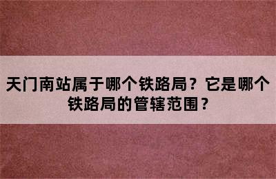天门南站属于哪个铁路局？它是哪个铁路局的管辖范围？