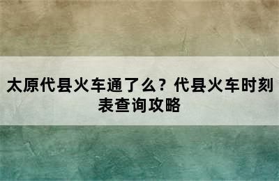 太原代县火车通了么？代县火车时刻表查询攻略