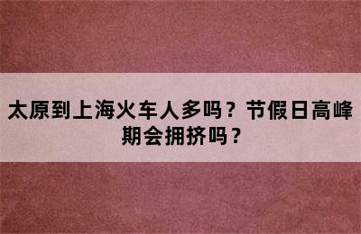 太原到上海火车人多吗？节假日高峰期会拥挤吗？