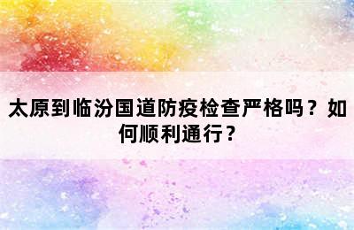 太原到临汾国道防疫检查严格吗？如何顺利通行？