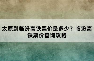 太原到临汾高铁票价是多少？临汾高铁票价查询攻略