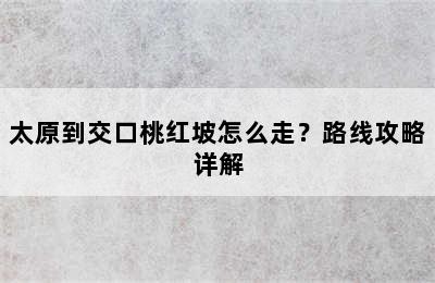 太原到交口桃红坡怎么走？路线攻略详解