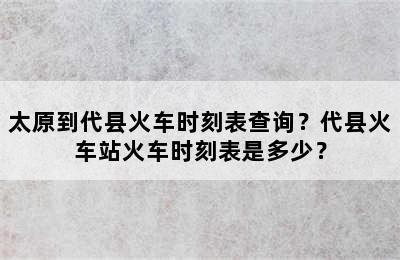 太原到代县火车时刻表查询？代县火车站火车时刻表是多少？