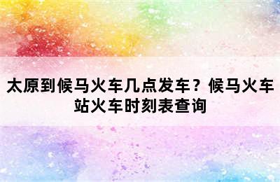 太原到候马火车几点发车？候马火车站火车时刻表查询