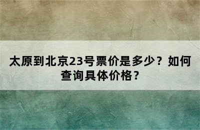 太原到北京23号票价是多少？如何查询具体价格？
