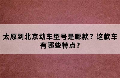 太原到北京动车型号是哪款？这款车有哪些特点？