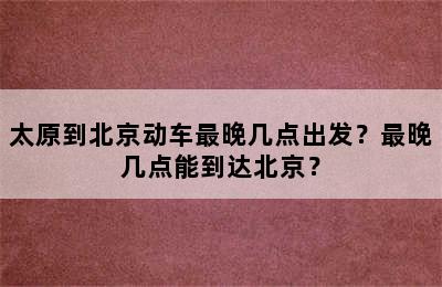 太原到北京动车最晚几点出发？最晚几点能到达北京？