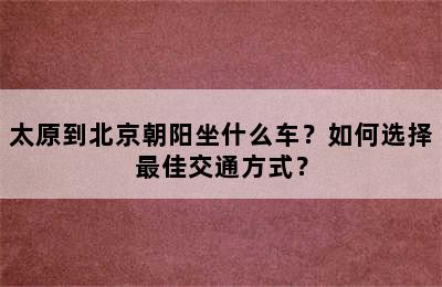 太原到北京朝阳坐什么车？如何选择最佳交通方式？